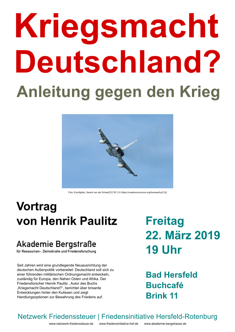 Kriegsmacht Deutschland? - Anleitung gegen den Krieg. Vortrag von Henrik Paulitz. Akademie Bergstraße für Ressourcen-, Demokratie- und Friedensforschung. Freitag, 22. März 2019, 19 Uhr im Buchcafe Bad Hersfeld, Brink 11. Seit Jahren wird eine grundlegende Neuausrichtung der deutschen Außenpolitik vorbereitet: Deutschland soll sich zu einer führenden militärischen Ordnungsmacht entwickeln, zuständig für Europa, den Nahen Osten und Afrika. Der Friedensforscher Henrik Paulitz, Auto des Buchs "Kriegsmacht Deutschland?", berichtet über brisante Entwicklungen hinter den Kulissen und zeigt Handlungsoptionen zur Bewahrung des Friedens auf. Netzwerk Friedenssteuer, Friedensinitiative Hersfeld Rotenburg. www.netzwerk-friedenssteuer.de, www.friedensinitiative-hef.de, www.akademie-bergstrasse.de